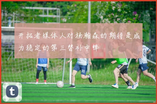 开拓者媒体人对杨瀚森的期待是成为稳定的第三替补中锋