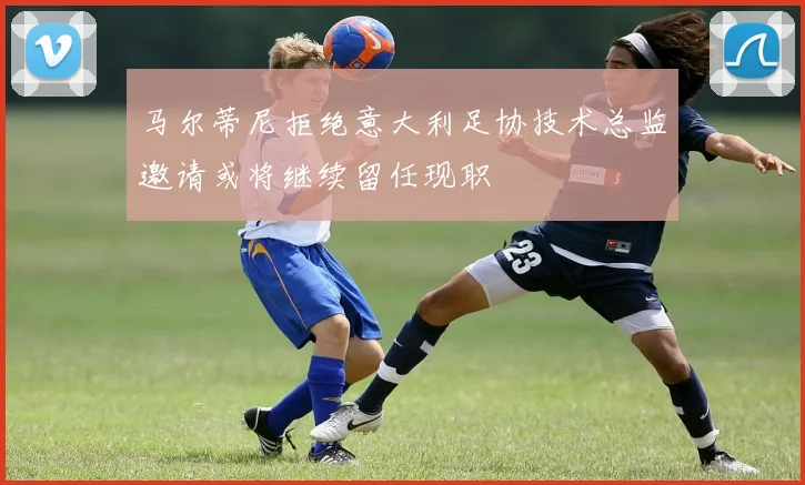 马尔蒂尼拒绝意大利足协技术总监邀请或将继续留任现职