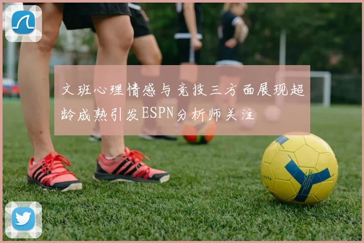 文班心理情感与竞技三方面展现超龄成熟引发ESPN分析师关注