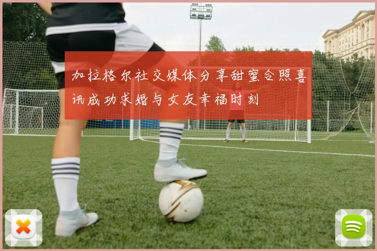 加拉格尔社交媒体分享甜蜜合照喜讯成功求婚与女友幸福时刻