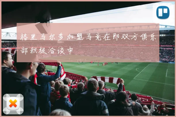 格里马尔多加盟马竞在即双方俱乐部积极洽谈中