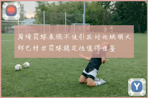 周琦罚球表现不佳引发讨论姚明大郅巴特尔罚球稳定性值得借鉴