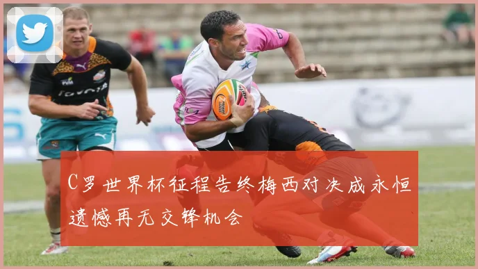C罗世界杯征程告终梅西对决成永恒遗憾再无交锋机会