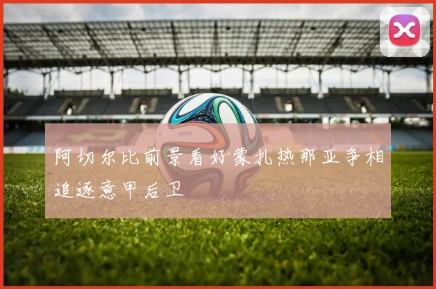 阿切尔比前景看好蒙扎热那亚争相追逐意甲后卫