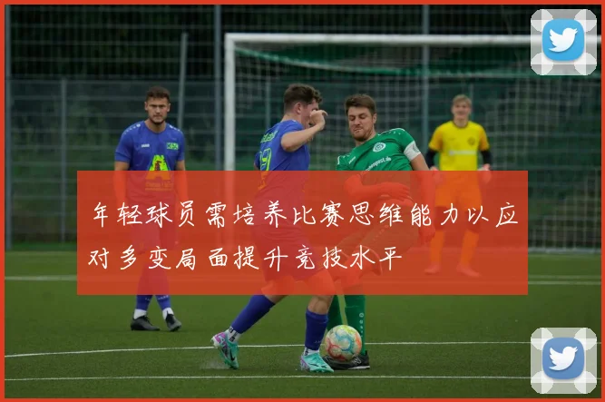 年轻球员需培养比赛思维能力以应对多变局面提升竞技水平