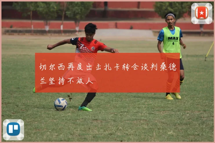 切尔西再度出击扎卡转会谈判桑德兰坚持不放人