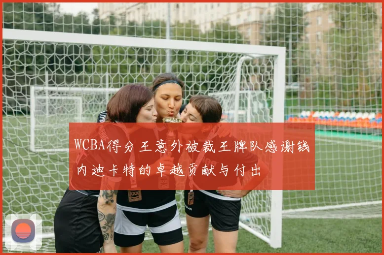 WCBA得分王意外被裁王牌队感谢钱内迪卡特的卓越贡献与付出