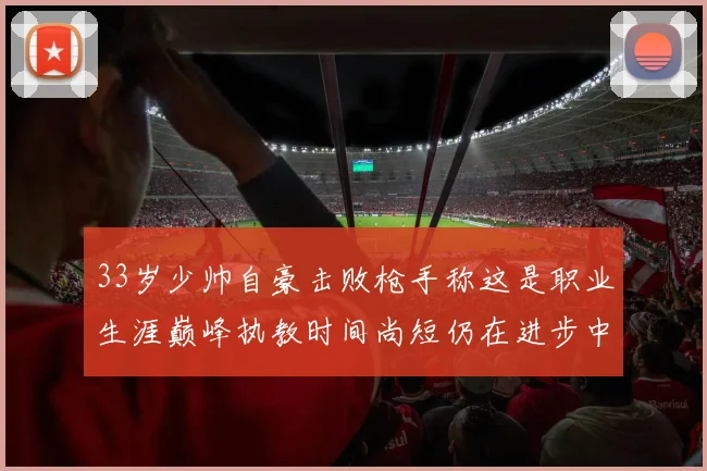 33岁少帅自豪击败枪手称这是职业生涯巅峰执教时间尚短仍在进步中