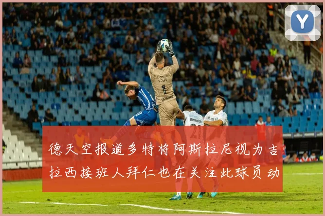 德天空报道多特将阿斯拉尼视为吉拉西接班人拜仁也在关注此球员动态