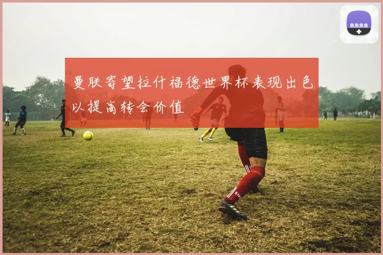 曼联寄望拉什福德世界杯表现出色以提高转会价值