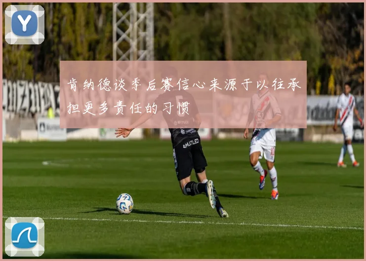 肯纳德谈季后赛信心来源于以往承担更多责任的习惯