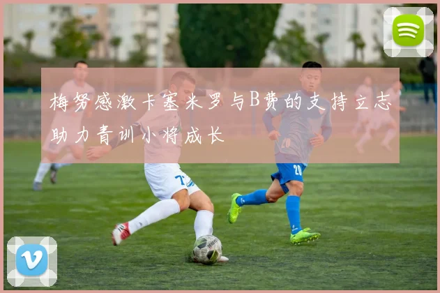 梅努感激卡塞米罗与B费的支持立志助力青训小将成长