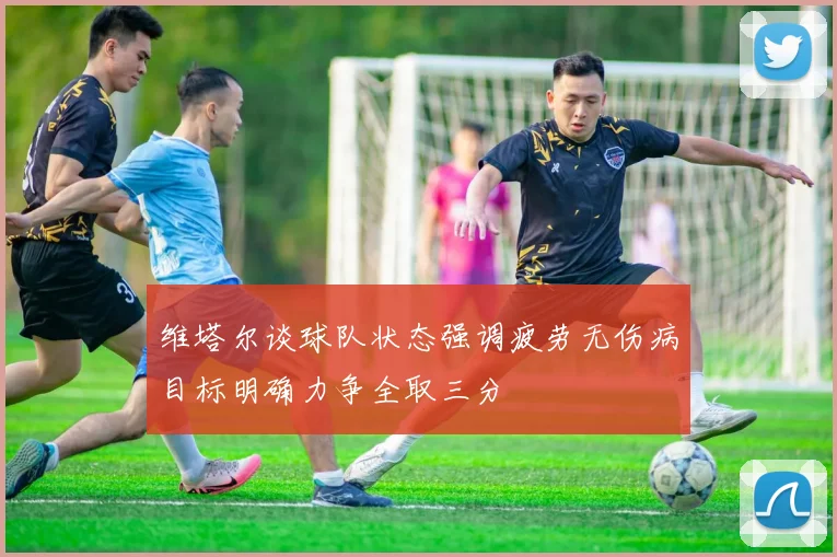 维塔尔谈球队状态强调疲劳无伤病目标明确力争全取三分