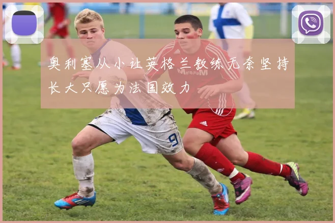 奥利塞从小让英格兰教练无奈坚持长大只愿为法国效力