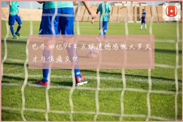 巴乔回忆94年点球遗憾感慨大罗天才与伤痛交织