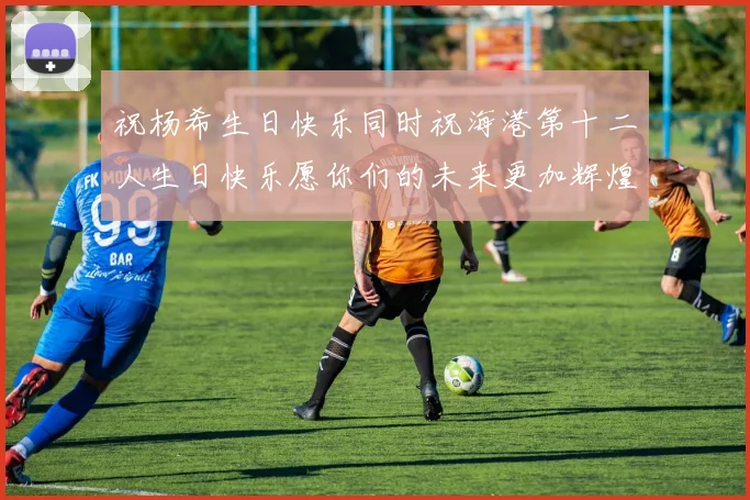 祝杨希生日快乐同时祝海港第十二人生日快乐愿你们的未来更加辉煌绚烂