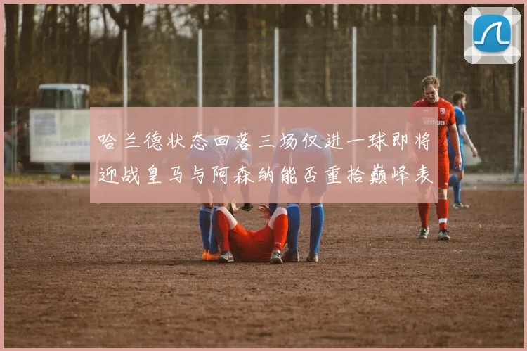 哈兰德状态回落三场仅进一球即将迎战皇马与阿森纳能否重拾巅峰表现