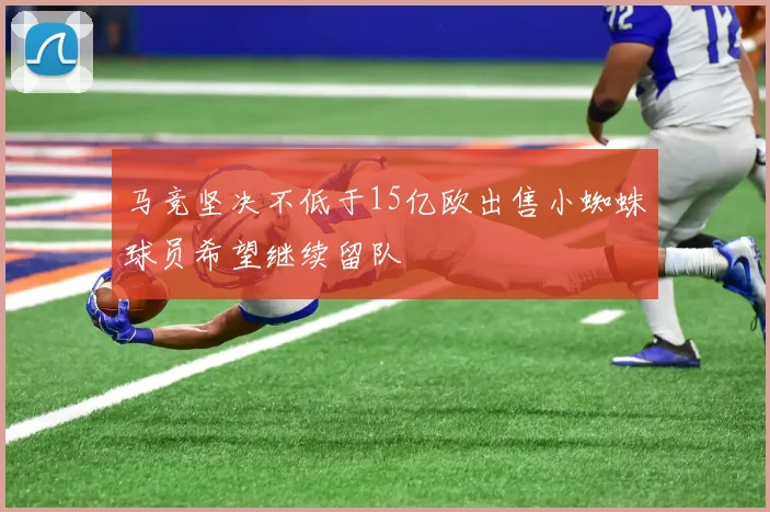 马竞坚决不低于15亿欧出售小蜘蛛球员希望继续留队