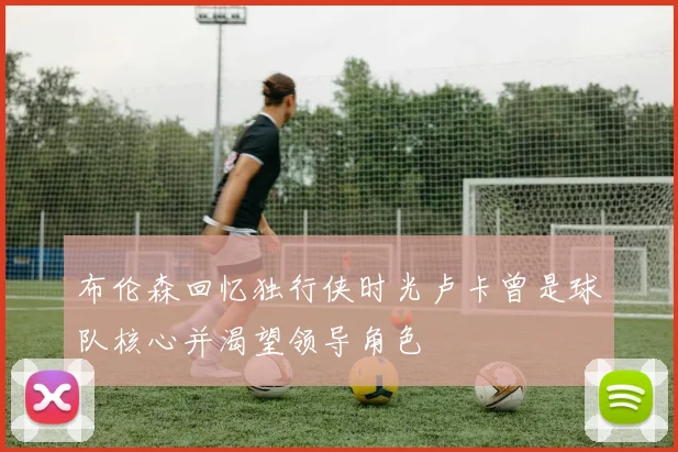 布伦森回忆独行侠时光卢卡曾是球队核心并渴望领导角色