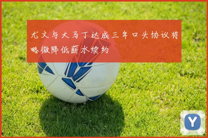 尤文与大马丁达成三年口头协议将略微降低薪水续约
