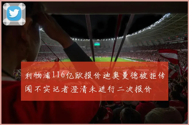 利物浦116亿欧报价迪奥曼德被拒传闻不实记者澄清未进行二次报价