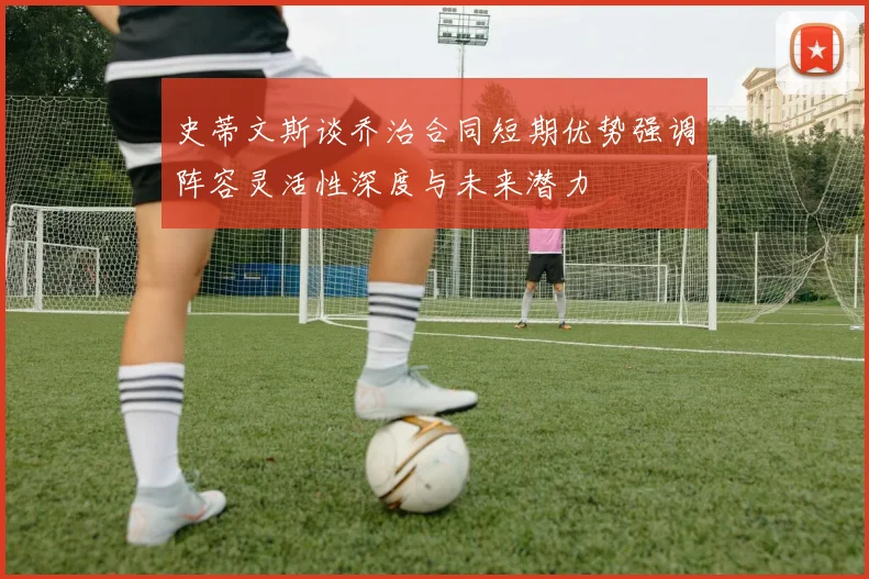 史蒂文斯谈乔治合同短期优势强调阵容灵活性深度与未来潜力