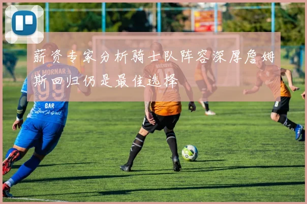 薪资专家分析骑士队阵容深厚詹姆斯回归仍是最佳选择