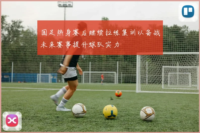 国足热身赛后继续拉练集训以备战未来赛事提升球队实力